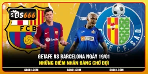 Getafe vs Barcelona ngày 19/01 - Những điểm nhấn đáng chờ đợi