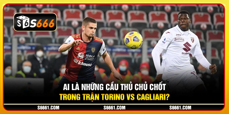 Ai là những cầu thủ chủ chốt trong trận Torino vs Cagliari?